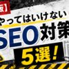 やってはいけないSEO対策5選を解説するアイキャッチ画像